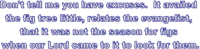 Don't tell me you have excuses.  It availed 
the fig tree little, relates the evangelist, 
that it was not the season for figs 
when our Lord came to it to look for them.