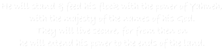 He will stand & feed his flock with the power of Yahweh,
with the majesty of the names of his God.
They will live secure, for from then on
he will extend his power to the ends of the land.