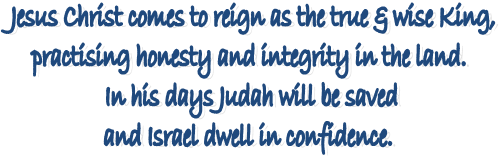 Jesus Christ comes to reign as the true & wise King, 
practising honesty and integrity in the land. 
In his days Judah will be saved
and Israel dwell in confidence. 
