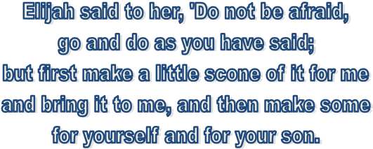 Elijah said to her, 'Do not be afraid, 
go and do as you have said; 
but first make a little scone of it for me 
and bring it to me, and then make some 
for yourself and for your son. 
