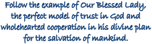 Follow the example of Our Blessed Lady,
the perfect model of trust in God and
wholehearted cooperation in his divine plan
for the salvation of mankind.