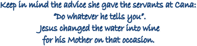 Keep in mind the advice she gave the servants at Cana:
“Do whatever he tells you”.
Jesus changed the water into wine
for his Mother on that occasion.