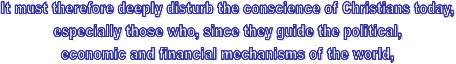 It must therefore deeply disturb the conscience of Christians today,
especially those who, since they guide the political,
economic and financial mechanisms of the world,