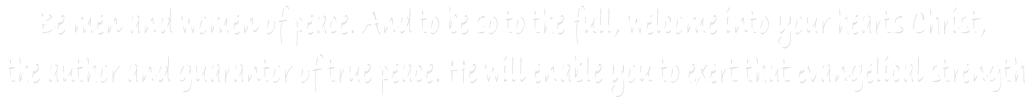 Be men and women of peace. And to be so to the full, welcome into your hearts Christ, 
the author and guarantor of true peace. He will enable you to exert that evangelical strength